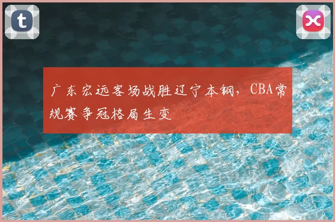 广东宏远客场战胜辽宁本钢,CBA常规赛争冠格局生变