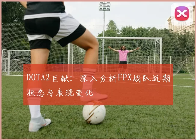 DOTA2巨献:深入分析FPX战队近期状态与表现变化