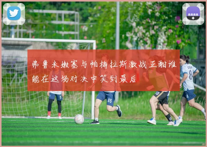 弗鲁米嫩塞与帕梅拉斯激战正酣谁能在这场对决中笑到最后