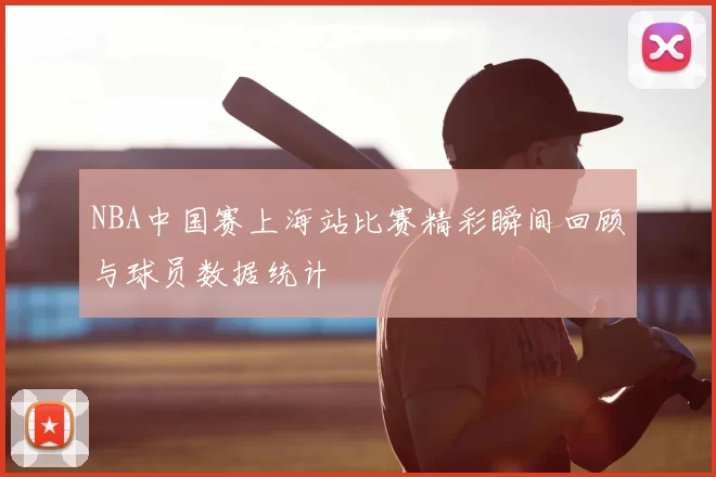 NBA中国赛上海站比赛精彩瞬间回顾与球员数据统计