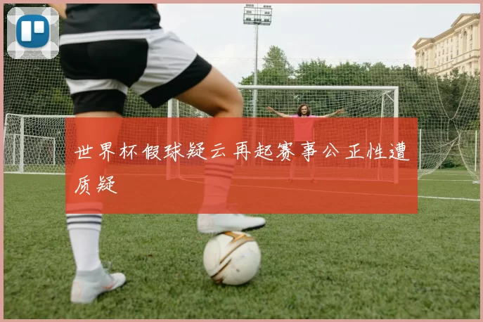世界杯假球疑云再起赛事公正性遭质疑