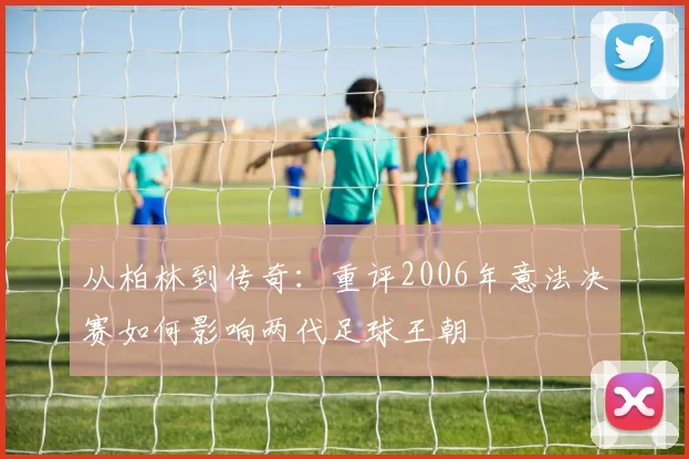 从柏林到传奇：重评2006年意法决赛如何影响两代足球王朝