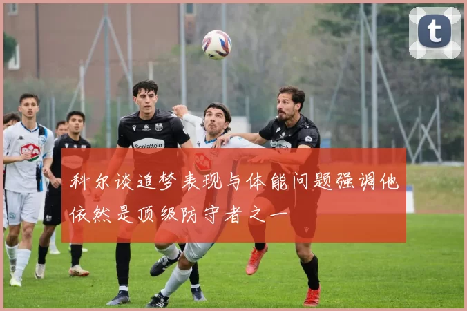 科尔谈追梦表现与体能问题强调他依然是顶级防守者之一