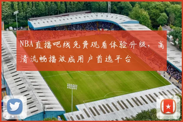 NBA直播吧线免费观看体验升级,高清流畅播放成用户首选平台