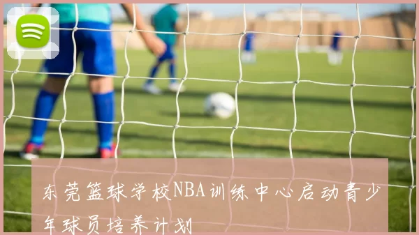 东莞篮球学校NBA训练中心启动青少年球员培养计划
