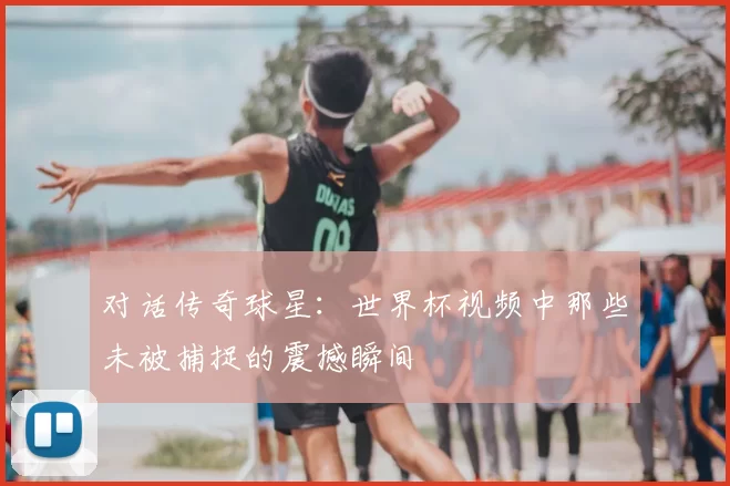 对话传奇球星:世界杯视频中那些未被捕捉的震撼瞬间
