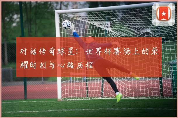 对话传奇球星:世界杯赛场上的荣耀时刻与心路历程