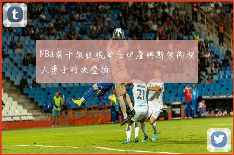 NBA前十场收视率出炉詹姆斯领衔湖人勇士对决登顶