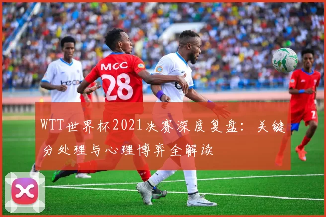WTT世界杯2021决赛深度复盘:关键分处理与心理博弈全解读
