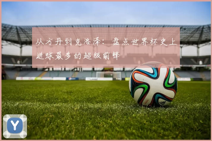 从方丹到克洛泽:盘点世界杯史上进球最多的超级前锋