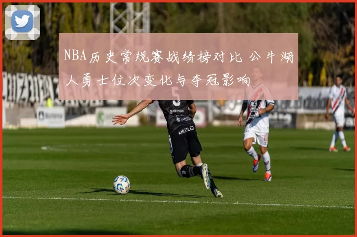NBA历史常规赛战绩榜对比 公牛湖人勇士位次变化与夺冠影响