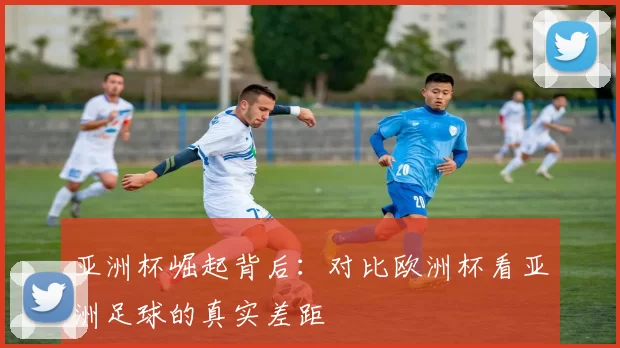 亚洲杯崛起背后:对比欧洲杯看亚洲足球的真实差距