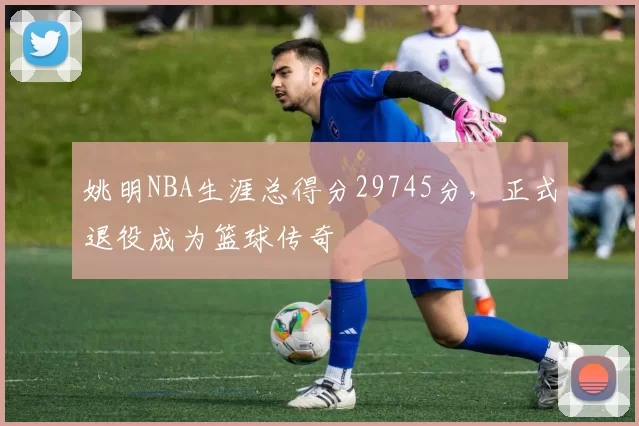 姚明NBA生涯总得分29745分,正式退役成为篮球传奇