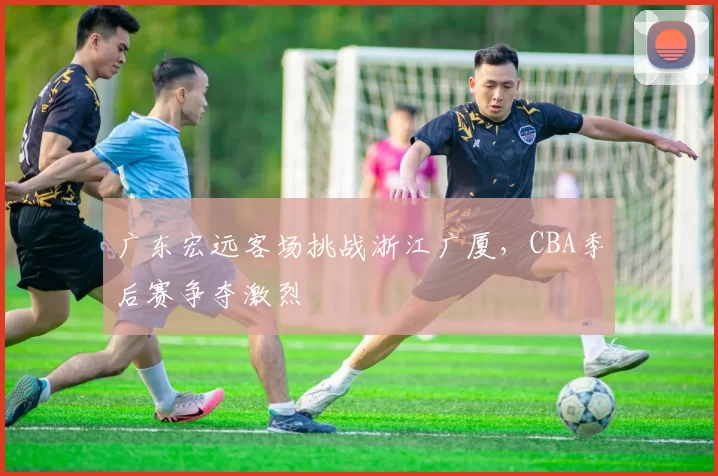 广东宏远客场挑战浙江广厦，CBA季后赛争夺激烈
