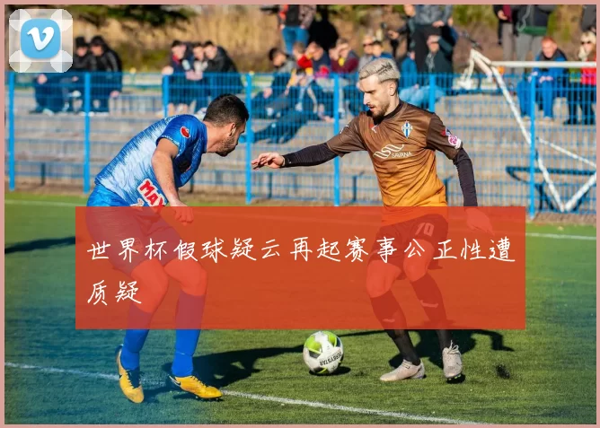 世界杯假球疑云再起赛事公正性遭质疑