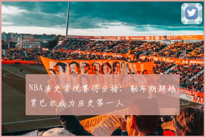 NBA历史常规赛得分榜：勒布朗超越贾巴尔成为历史第一人