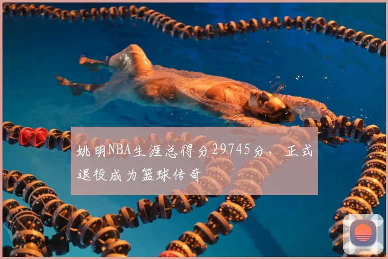 姚明NBA生涯总得分29745分,正式退役成为篮球传奇