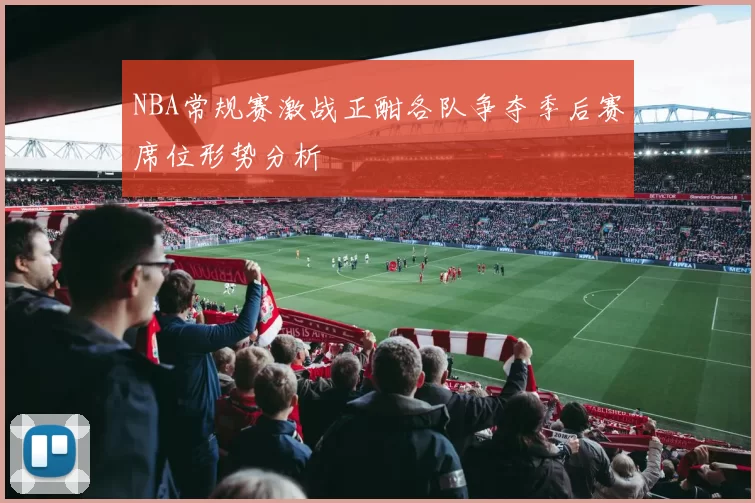 NBA常规赛激战正酣各队争夺季后赛席位形势分析