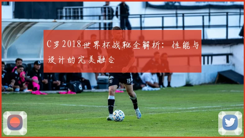 C罗2018世界杯战靴全解析:性能与设计的完美融合