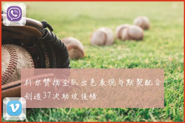 科尔赞扬全队出色表现与默契配合创造37次助攻佳绩
