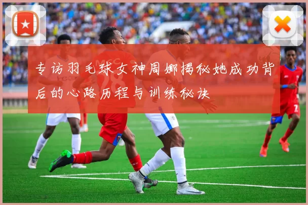 专访羽毛球女神周娜揭秘她成功背后的心路历程与训练秘诀