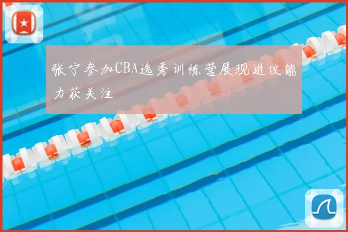 张宁参加CBA选秀训练营展现进攻能力获关注
