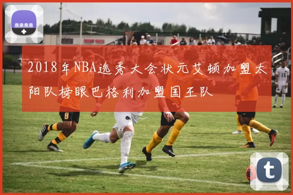 2018年NBA选秀大会状元艾顿加盟太阳队榜眼巴格利加盟国王队