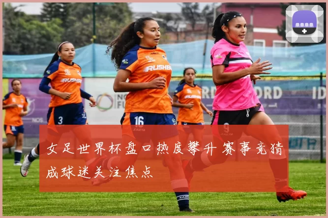 女足世界杯盘口热度攀升 赛事竞猜成球迷关注焦点