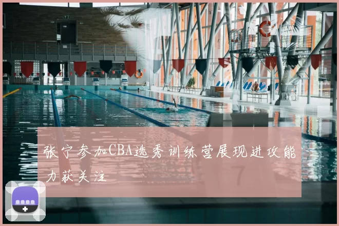 张宁参加CBA选秀训练营展现进攻能力获关注