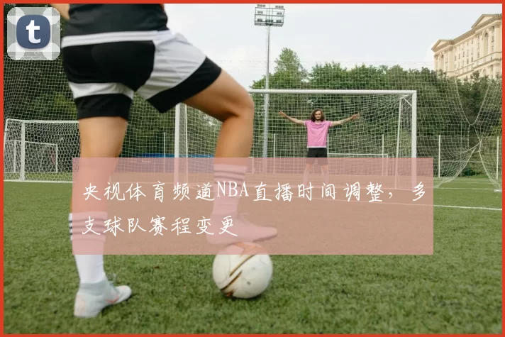 央视体育频道NBA直播时间调整，多支球队赛程变更