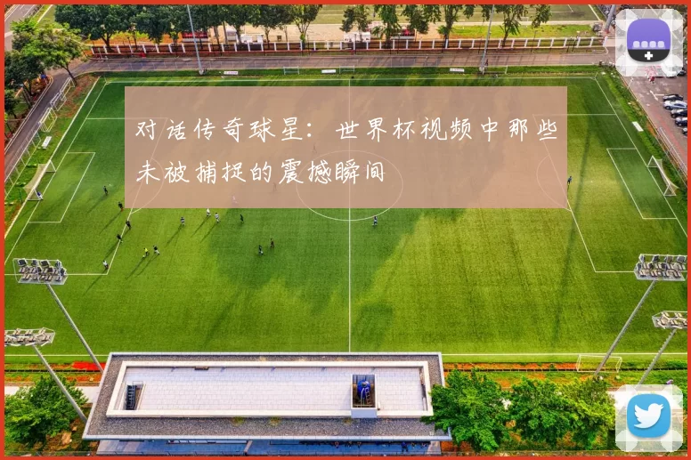 对话传奇球星：世界杯视频中那些未被捕捉的震撼瞬间