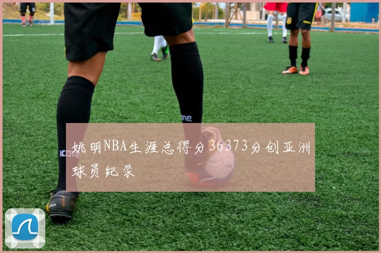 姚明NBA生涯总得分36373分创亚洲球员纪录