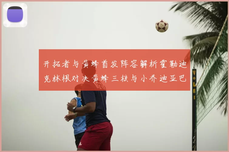 开拓者与黄蜂首发阵容解析霍勒迪克林根对决黄蜂三核与小乔迪亚巴特