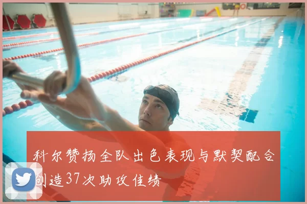 科尔赞扬全队出色表现与默契配合创造37次助攻佳绩