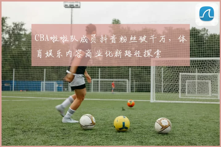 CBA啦啦队成员抖音粉丝破千万，体育娱乐内容商业化新路径探索