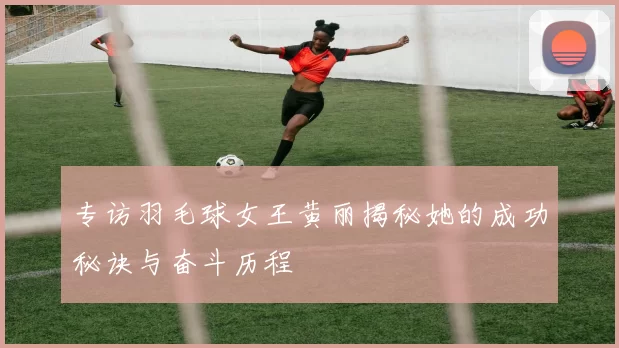 专访羽毛球女王黄丽揭秘她的成功秘诀与奋斗历程