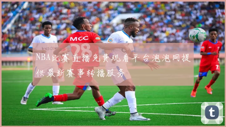 NBA比赛直播免费观看平台泡泡网提供最新赛事转播服务