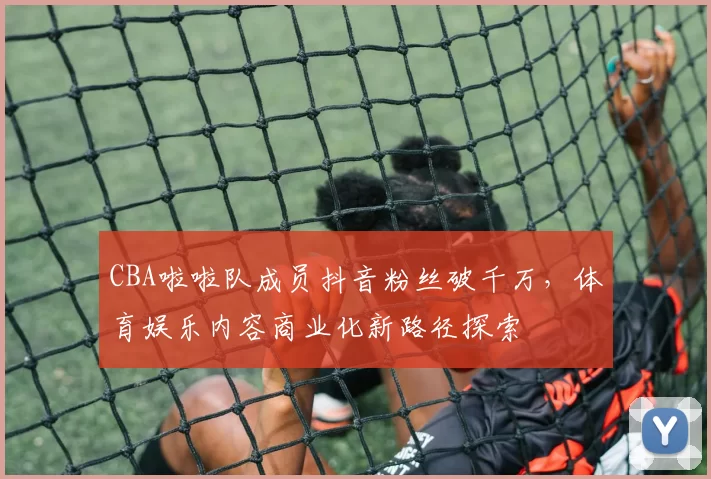 CBA啦啦队成员抖音粉丝破千万,体育娱乐内容商业化新路径探索