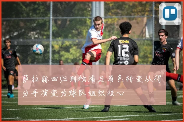 萨拉赫回归利物浦后角色转变从得分手演变为球队组织核心