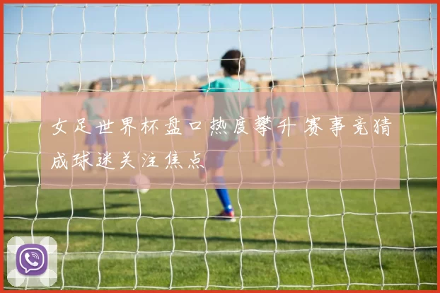 女足世界杯盘口热度攀升 赛事竞猜成球迷关注焦点