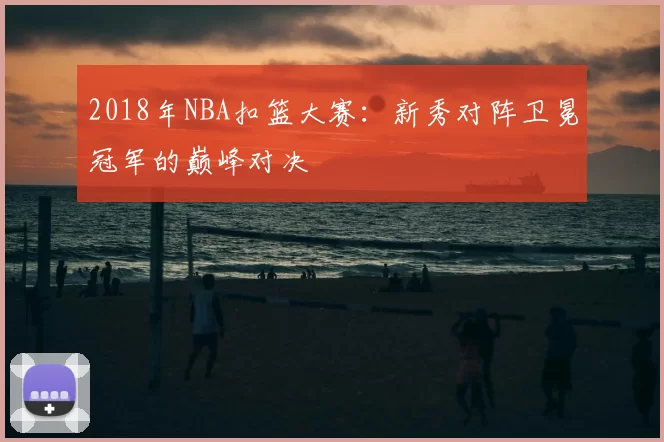 2018年NBA扣篮大赛:新秀对阵卫冕冠军的巅峰对决