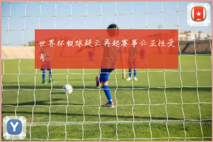 世界杯假球疑云再起赛事公正性受考