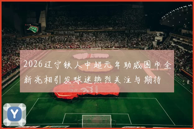2026辽宁铁人中超元年助威围巾全新亮相引发球迷热烈关注与期待