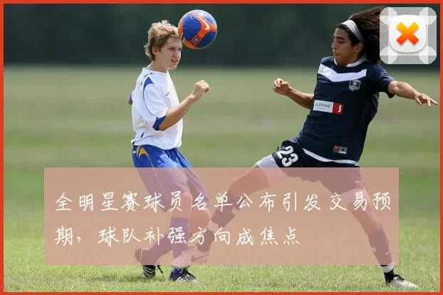 全明星赛球员名单公布引发交易预期，球队补强方向成焦点