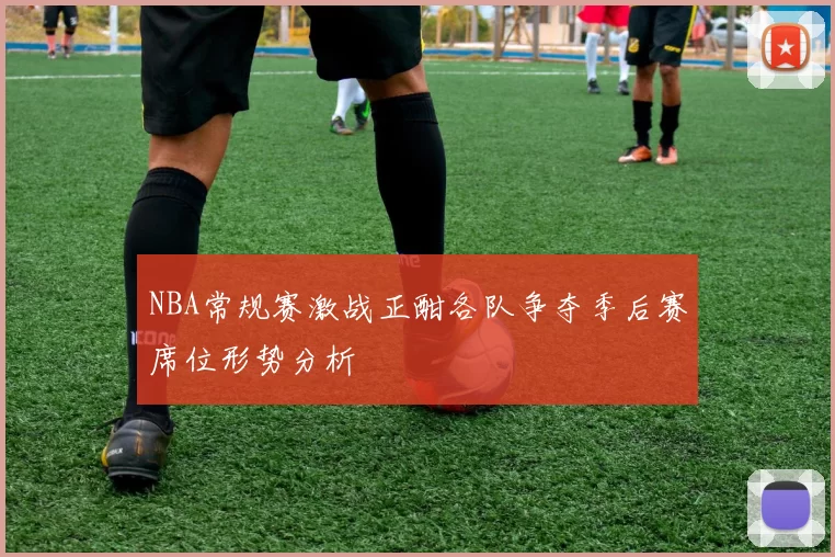 NBA常规赛激战正酣各队争夺季后赛席位形势分析
