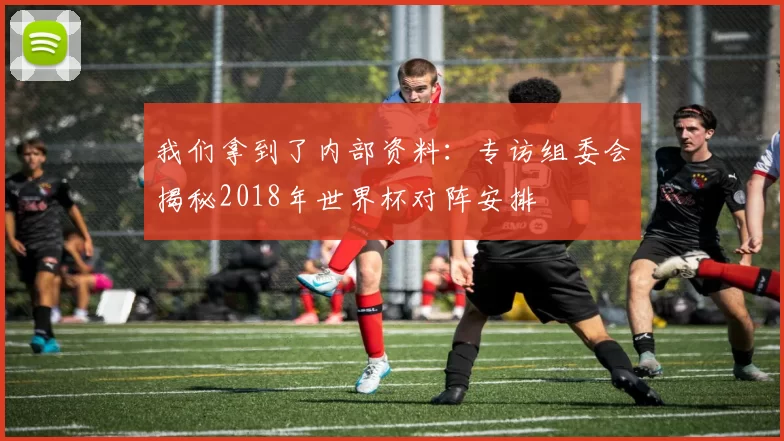我们拿到了内部资料:专访组委会揭秘2018年世界杯对阵安排