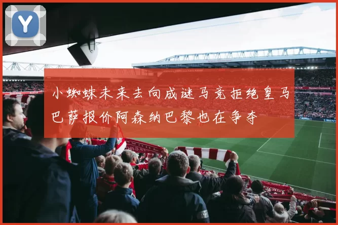 小蜘蛛未来去向成谜马竞拒绝皇马巴萨报价阿森纳巴黎也在争夺