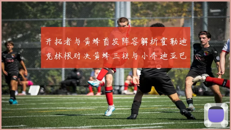 开拓者与黄蜂首发阵容解析霍勒迪克林根对决黄蜂三核与小乔迪亚巴特