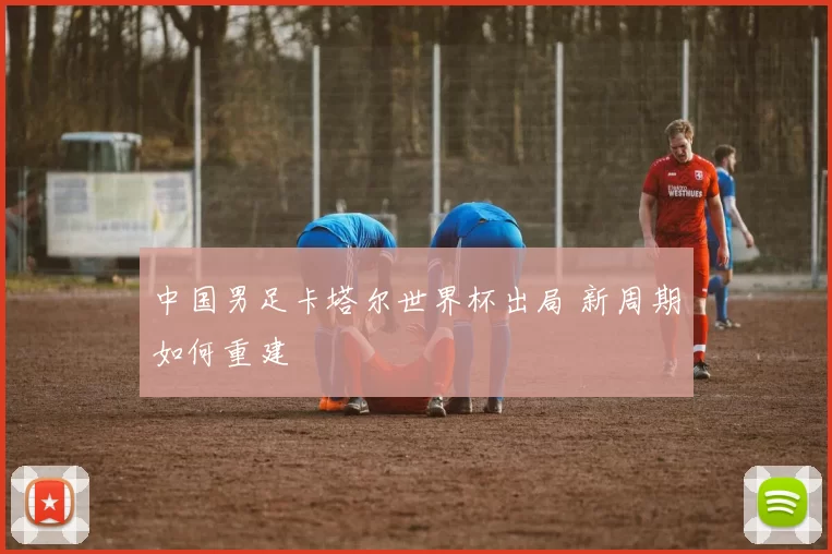 中国男足卡塔尔世界杯出局 新周期如何重建