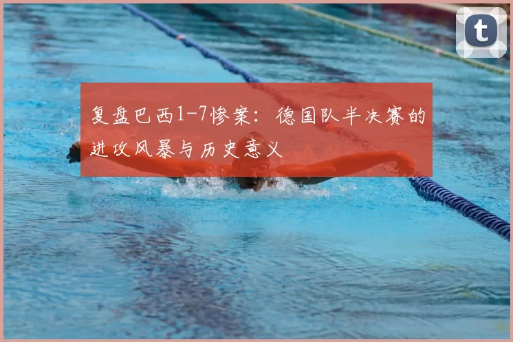 复盘巴西1-7惨案:德国队半决赛的进攻风暴与历史意义